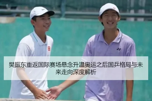 樊振东重返国际赛场悬念升温奥运之后国乒格局与未来走向深度解析